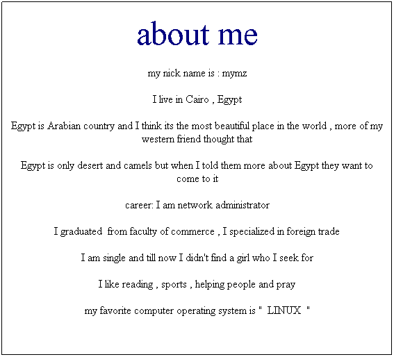 مربع نص: about me
my nick name is : mymz
I live in Cairo , Egypt
Egypt is Arabian country and I think its the most beautiful place in the world , more of my western friend thought that 
Egypt is only desert and camels but when I told them more about Egypt they want to come to it
career: I am network administrator
I graduated&nbsp; from faculty of commerce , I specialized in foreign trade 
I am single and till now I didn't find a girl who I seek for
I like reading , sports , helping people and pray
my favorite computer operating system is "&nbsp; LINUX&nbsp; "
&nbsp;
